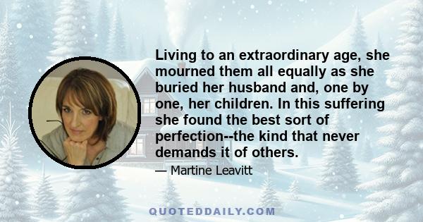 Living to an extraordinary age, she mourned them all equally as she buried her husband and, one by one, her children. In this suffering she found the best sort of perfection--the kind that never demands it of others.