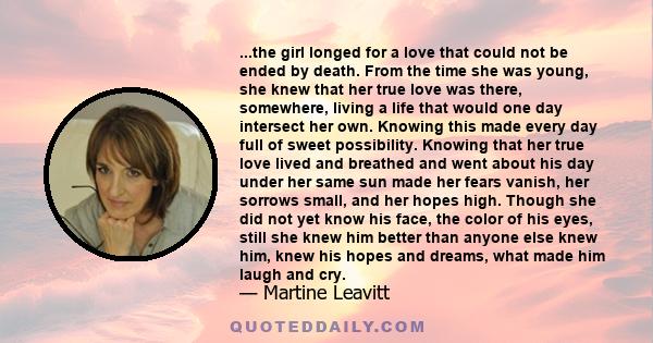 ...the girl longed for a love that could not be ended by death. From the time she was young, she knew that her true love was there, somewhere, living a life that would one day intersect her own. Knowing this made every