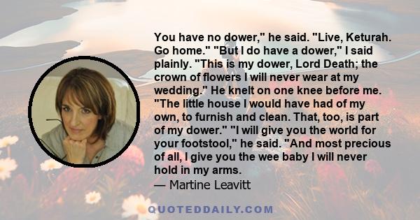 You have no dower, he said. Live, Keturah. Go home. But I do have a dower, I said plainly. This is my dower, Lord Death; the crown of flowers I will never wear at my wedding. He knelt on one knee before me. The little