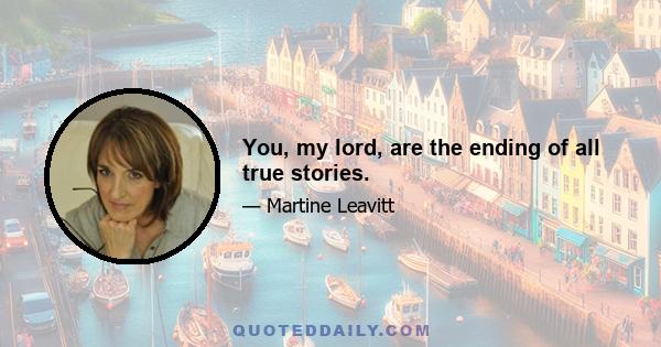 You, my lord, are the ending of all true stories.