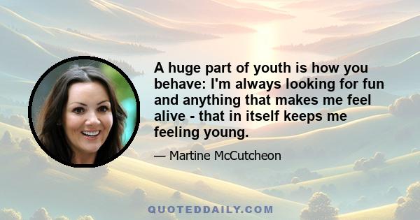 A huge part of youth is how you behave: I'm always looking for fun and anything that makes me feel alive - that in itself keeps me feeling young.