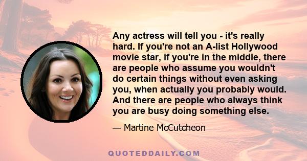 Any actress will tell you - it's really hard. If you're not an A-list Hollywood movie star, if you're in the middle, there are people who assume you wouldn't do certain things without even asking you, when actually you