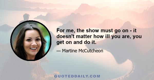 For me, the show must go on - it doesn't matter how ill you are, you get on and do it.