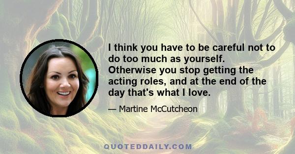 I think you have to be careful not to do too much as yourself. Otherwise you stop getting the acting roles, and at the end of the day that's what I love.