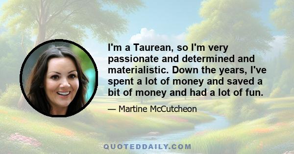 I'm a Taurean, so I'm very passionate and determined and materialistic. Down the years, I've spent a lot of money and saved a bit of money and had a lot of fun.