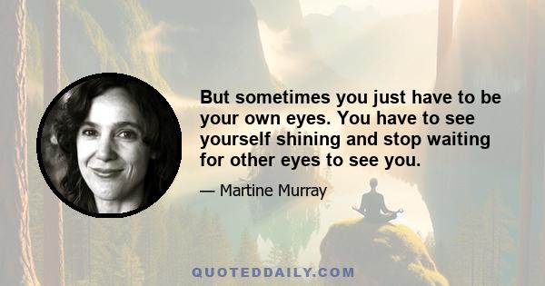 But sometimes you just have to be your own eyes. You have to see yourself shining and stop waiting for other eyes to see you.