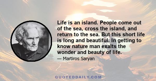 Life is an island. People come out of the sea, cross the island, and return to the sea. But this short life is long and beautiful. In getting to know nature man exalts the wonder and beauty of life.