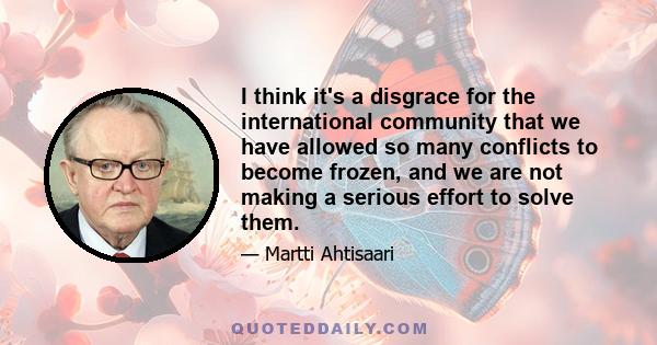 I think it's a disgrace for the international community that we have allowed so many conflicts to become frozen, and we are not making a serious effort to solve them.