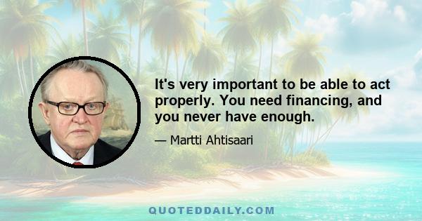 It's very important to be able to act properly. You need financing, and you never have enough.