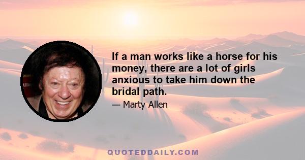 If a man works like a horse for his money, there are a lot of girls anxious to take him down the bridal path.