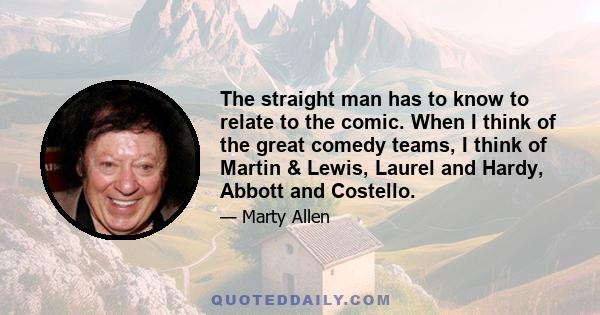 The straight man has to know to relate to the comic. When I think of the great comedy teams, I think of Martin & Lewis, Laurel and Hardy, Abbott and Costello.