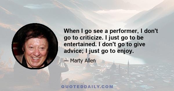 When I go see a performer, I don't go to criticize. I just go to be entertained. I don't go to give advice; I just go to enjoy.