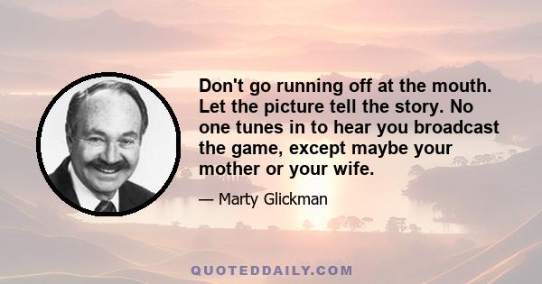 Don't go running off at the mouth. Let the picture tell the story. No one tunes in to hear you broadcast the game, except maybe your mother or your wife.