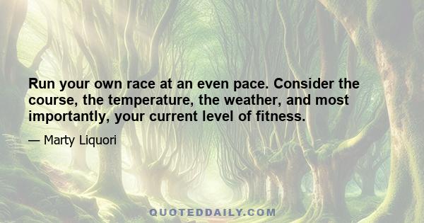 Run your own race at an even pace. Consider the course, the temperature, the weather, and most importantly, your current level of fitness.