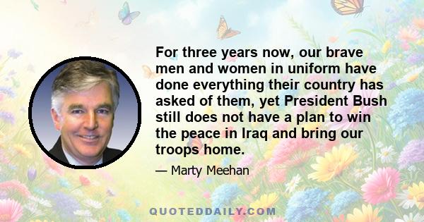 For three years now, our brave men and women in uniform have done everything their country has asked of them, yet President Bush still does not have a plan to win the peace in Iraq and bring our troops home.