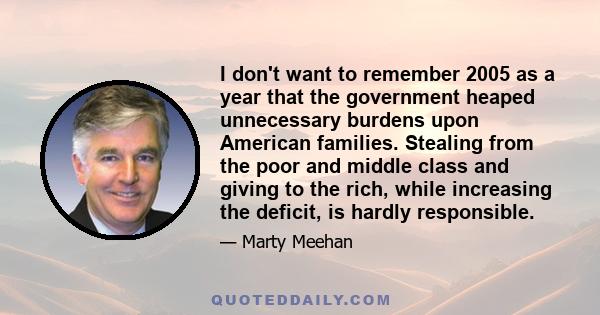 I don't want to remember 2005 as a year that the government heaped unnecessary burdens upon American families. Stealing from the poor and middle class and giving to the rich, while increasing the deficit, is hardly