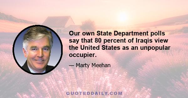 Our own State Department polls say that 80 percent of Iraqis view the United States as an unpopular occupier.