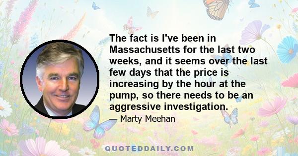 The fact is I've been in Massachusetts for the last two weeks, and it seems over the last few days that the price is increasing by the hour at the pump, so there needs to be an aggressive investigation.