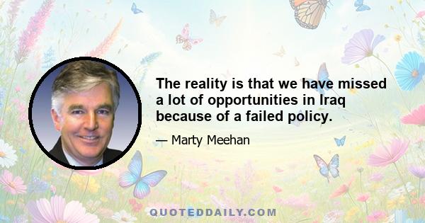 The reality is that we have missed a lot of opportunities in Iraq because of a failed policy.