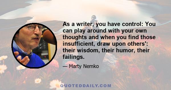 As a writer, you have control: You can play around with your own thoughts and when you find those insufficient, draw upon others': their wisdom, their humor, their failings.