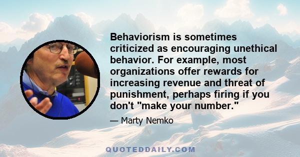 Behaviorism is sometimes criticized as encouraging unethical behavior. For example, most organizations offer rewards for increasing revenue and threat of punishment, perhaps firing if you don't make your number.