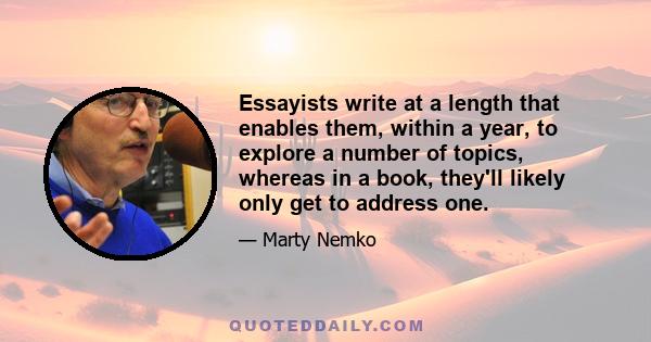 Essayists write at a length that enables them, within a year, to explore a number of topics, whereas in a book, they'll likely only get to address one.