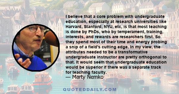 I believe that a core problem with undergraduate education, especially at research universities like Harvard, Stanford, NYU, etc, is that most teaching is done by PhDs, who by temperament, training, interests, and