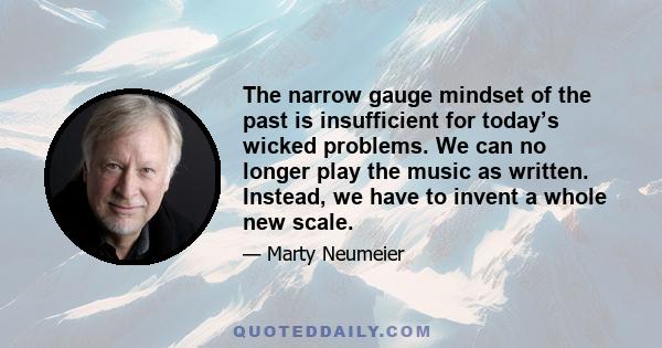 The narrow gauge mindset of the past is insufficient for today’s wicked problems. We can no longer play the music as written. Instead, we have to invent a whole new scale.