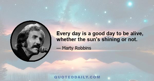 Every day is a good day to be alive, whether the sun's shining or not.