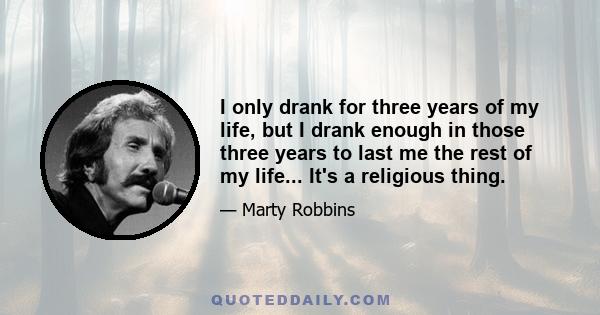 I only drank for three years of my life, but I drank enough in those three years to last me the rest of my life... It's a religious thing.