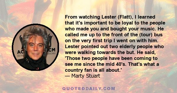 From watching Lester (Flatt), I learned that it's important to be loyal to the people who made you and bought your music. He called me up to the front of the (tour) bus on the very first trip I went on with him. Lester