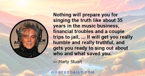 Nothing will prepare you for singing the truth like about 35 years in the music business, financial troubles and a couple trips to jail, ... It will get you really humble and really truthful, and gets you ready to sing