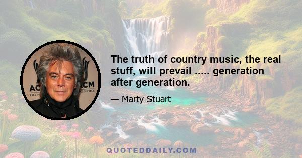 The truth of country music, the real stuff, will prevail ..... generation after generation.