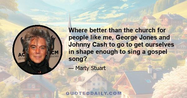 Where better than the church for people like me, George Jones and Johnny Cash to go to get ourselves in shape enough to sing a gospel song?