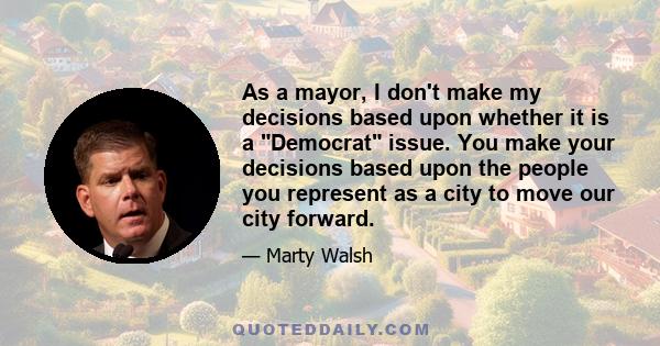 As a mayor, I don't make my decisions based upon whether it is a Democrat issue. You make your decisions based upon the people you represent as a city to move our city forward.