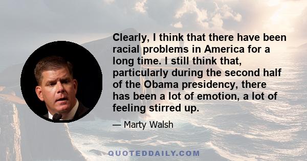 Clearly, I think that there have been racial problems in America for a long time. I still think that, particularly during the second half of the Obama presidency, there has been a lot of emotion, a lot of feeling