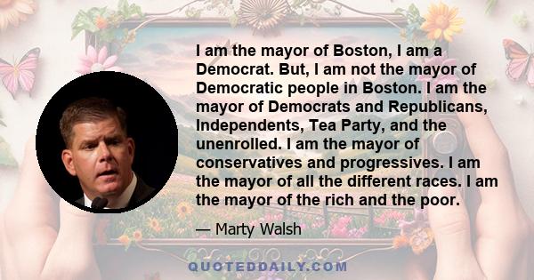 I am the mayor of Boston, I am a Democrat. But, I am not the mayor of Democratic people in Boston. I am the mayor of Democrats and Republicans, Independents, Tea Party, and the unenrolled. I am the mayor of