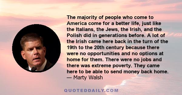 The majority of people who come to America come for a better life, just like the Italians, the Jews, the Irish, and the Polish did in generations before. A lot of the Irish came here back in the turn of the 19th to the