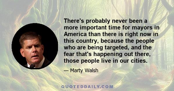 There's probably never been a more important time for mayors in America than there is right now in this country, because the people who are being targeted, and the fear that's happening out there, those people live in