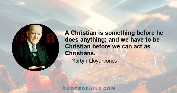 A Christian is something before he does anything; and we have to be Christian before we can act as Christians.