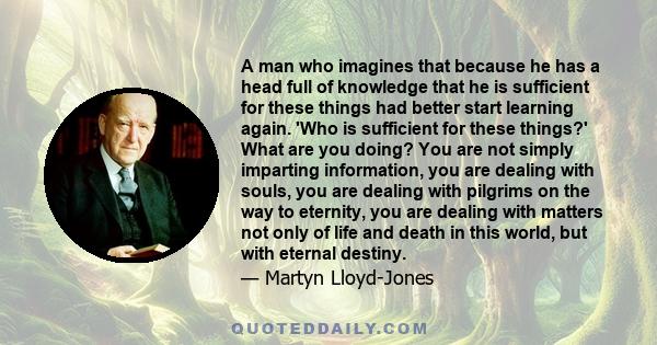 A man who imagines that because he has a head full of knowledge that he is sufficient for these things had better start learning again. 'Who is sufficient for these things?' What are you doing? You are not simply