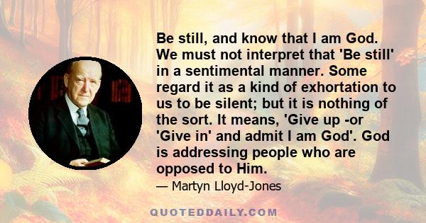 Be still, and know that I am God. We must not interpret that 'Be still' in a sentimental manner. Some regard it as a kind of exhortation to us to be silent; but it is nothing of the sort. It means, 'Give up -or 'Give