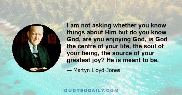 I am not asking whether you know things about Him but do you know God, are you enjoying God, is God the centre of your life, the soul of your being, the source of your greatest joy? He is meant to be.