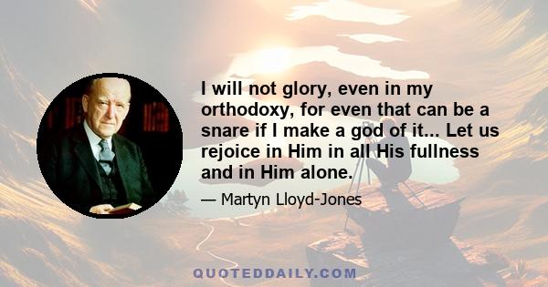 I will not glory, even in my orthodoxy, for even that can be a snare if I make a god of it... Let us rejoice in Him in all His fullness and in Him alone.