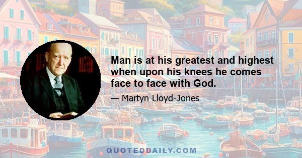 Man is at his greatest and highest when upon his knees he comes face to face with God.