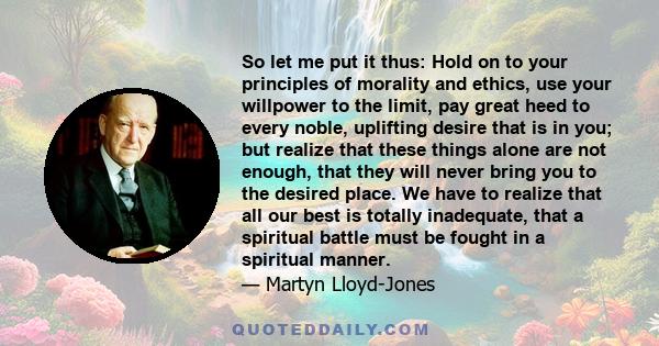 So let me put it thus: Hold on to your principles of morality and ethics, use your willpower to the limit, pay great heed to every noble, uplifting desire that is in you; but realize that these things alone are not