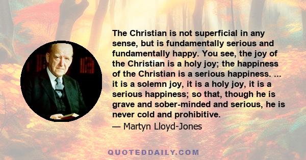 The Christian is not superficial in any sense, but is fundamentally serious and fundamentally happy. You see, the joy of the Christian is a holy joy; the happiness of the Christian is a serious happiness. ... it is a