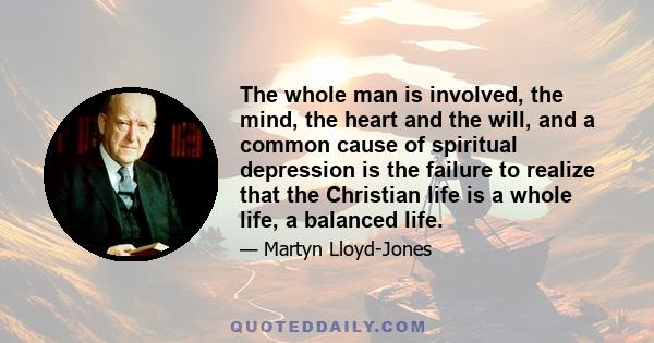 The whole man is involved, the mind, the heart and the will, and a common cause of spiritual depression is the failure to realize that the Christian life is a whole life, a balanced life.