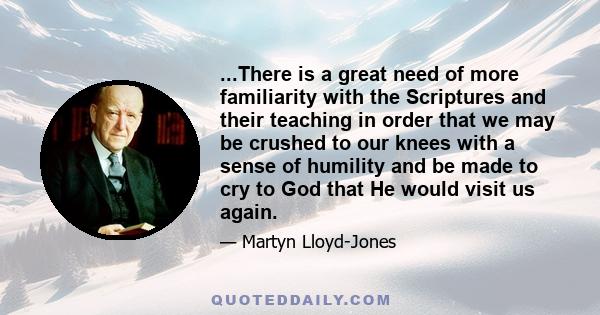 ...There is a great need of more familiarity with the Scriptures and their teaching in order that we may be crushed to our knees with a sense of humility and be made to cry to God that He would visit us again.