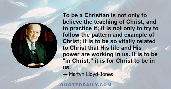 To be a Christian is not only to believe the teaching of Christ, and to practice it; it is not only to try to follow the pattern and example of Christ; it is to be so vitally related to Christ that His life and His